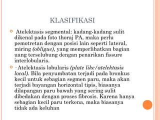 KLASIFIKASI
 Atelektasis segmental: kadang-kadang sulit
dikenal pada foto thoraj PA, maka perlu
pemotretan dengan posisi lain seperti lateral,
miring (obligue), yang memperlihatkan bagian
uang terselubung dengan penarikan fissure
interlobularis.
 · Atelektasis lobularis (plate like/atelektasis
local). Bila penyumbatan terjadi pada bronkus
kecil untuk sebagian segmen paru, maka akan
terjadi bayangan horizontal tipis, biasanya
dilapangan paru bawah yang sering sulit
dibedakan dengan proses fibrosis. Karena hanya
sebagian kecil paru terkena, maka biasanya
tidak ada keluhan
 