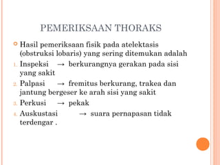 PEMERIKSAAN THORAKS
 Hasil pemeriksaan fisik pada atelektasis
(obstruksi lobaris) yang sering ditemukan adalah
1. Inspeksi → berkurangnya gerakan pada sisi
yang sakit
2. Palpasi → fremitus berkurang, trakea dan
jantung bergeser ke arah sisi yang sakit
3. Perkusi → pekak
4. Auskustasi → suara pernapasan tidak
terdengar .
 