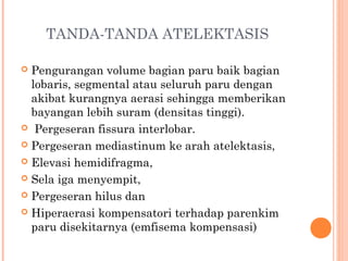 TANDA-TANDA ATELEKTASIS
 Pengurangan volume bagian paru baik bagian
lobaris, segmental atau seluruh paru dengan
akibat kurangnya aerasi sehingga memberikan
bayangan lebih suram (densitas tinggi).
 Pergeseran fissura interlobar.
 Pergeseran mediastinum ke arah atelektasis,
 Elevasi hemidifragma,
 Sela iga menyempit,
 Pergeseran hilus dan
 Hiperaerasi kompensatori terhadap parenkim
paru disekitarnya (emfisema kompensasi)
 