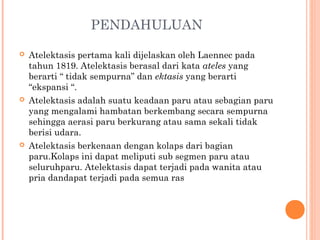 PENDAHULUAN
 Atelektasis pertama kali dijelaskan oleh Laennec pada
tahun 1819. Atelektasis berasal dari kata ateles yang
berarti “ tidak sempurna” dan ektasis yang berarti
“ekspansi “.
 Atelektasis adalah suatu keadaan paru atau sebagian paru
yang mengalami hambatan berkembang secara sempurna
sehingga aerasi paru berkurang atau sama sekali tidak
berisi udara.
 Atelektasis berkenaan dengan kolaps dari bagian
paru.Kolaps ini dapat meliputi sub segmen paru atau
seluruhparu. Atelektasis dapat terjadi pada wanita atau
pria dandapat terjadi pada semua ras
 