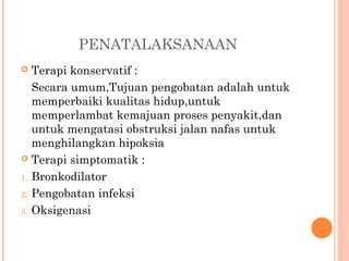 PENATALAKSANAAN
 Terapi konservatif :
Secara umum,Tujuan pengobatan adalah untuk
memperbaiki kualitas hidup,untuk
memperlambat kemajuan proses penyakit,dan
untuk mengatasi obstruksi jalan nafas untuk
menghilangkan hipoksia
 Terapi simptomatik :
1. Bronkodilator
2. Pengobatan infeksi
3. Oksigenasi
 