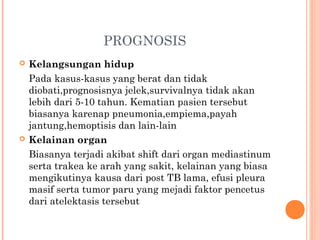 PROGNOSIS
 Kelangsungan hidup
Pada kasus-kasus yang berat dan tidak
diobati,prognosisnya jelek,survivalnya tidak akan
lebih dari 5-10 tahun. Kematian pasien tersebut
biasanya karenap pneumonia,empiema,payah
jantung,hemoptisis dan lain-lain
 Kelainan organ
Biasanya terjadi akibat shift dari organ mediastinum
serta trakea ke arah yang sakit, kelainan yang biasa
mengikutinya kausa dari post TB lama, efusi pleura
masif serta tumor paru yang mejadi faktor pencetus
dari atelektasis tersebut
 