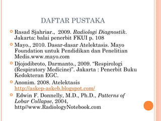 DAFTAR PUSTAKA
 Rasad Sjahriar., 2009. Radiologi Diagnostik.
Jakarta: balai penerbit FKUI p. 108
 Mayo., 2010. Dasar-dasar Atelektasis. Mayo
Foundation untuk Pendidikan dan Penelitian
Medis.www.mayo.com
 Djojodibroto, Darmanto., 2009. “Respirologi
(Respiratory Medicine)”. Jakarta : Penerbit Buku
Kedokteran EGC.
 Anonim. 2008. Atelektasis
http://askep-askeb.blogspot.com/
 Edwin F. Donnelly, M.D., Ph.D., Patterns of
Lobar Collapse, 2004,
http//www.RadiologyNotebook.com
 