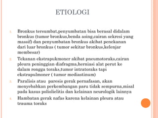 ETIOLOGI
1. Bronkus tersumbat,penyumbatan bisa berasal didalam
bronkus (tumor bronkus,benda asing,cairan sekresi yang
massif) dan penyumbatan bronkus akibat penekanan
dari luar bronkus ( tumor sekitar bronkus,kelenjar
membesar)
2. Tekanan ekstrapukmoner akibat pneumotoraks,cairan
pleura peninggian diafragma,herniasi alat perut ke
dalam rongga toraks,tumor intratoraks tapi
ekstrapulmoner ( tumor mediastinum)
3. Paralisis atau paresis gerak pernafasan, akan
menyebabkan perkembangan paru tidak sempurna,misal
pada kasus poliolielitis dan kelainan neurologik lainnya
4. Hambatan gerak nafas karena kelainan pleura atau
trauma toraks
 