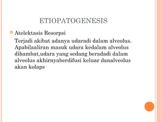 ETIOPATOGENESIS
 Atelektasis Resorpsi
Terjadi akibat adanya udaradi dalam alveolus.
Apabilaaliran masuk udara kedalam alveolus
dihambat,udara yang sedang beradadi dalam
alveolus akhirnyaberdifusi keluar danalveolus
akan kolaps
 