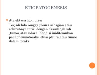 ETIOPATOGENESIS
 Atelektasis Kompresi
Terjadi bila rongga pleura sebagian atau
seluruhnya terisi dengan eksudat,darah
,tumor,atau udara. Kondisi iniditemukan
padapneumotoraks, efusi pleura,atau tumor
dalam toraks
 