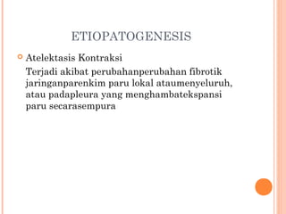 ETIOPATOGENESIS
 Atelektasis Kontraksi
Terjadi akibat perubahanperubahan fibrotik
jaringanparenkim paru lokal ataumenyeluruh,
atau padapleura yang menghambatekspansi
paru secarasempura
 
