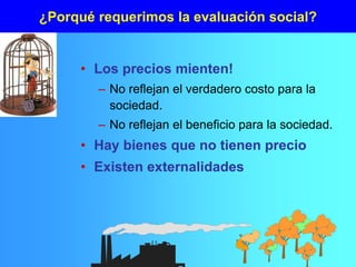 ¿Porqué requerimos la evaluación social?
• Los precios mienten!
– No reflejan el verdadero costo para la
sociedad.
– No reflejan el beneficio para la sociedad.
• Hay bienes que no tienen precio
• Existen externalidades
 