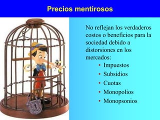 Precios mentirosos
• Impuestos
• Subsidios
• Cuotas
• Monopolios
• Monopsonios
No reflejan los verdaderos
costos o beneficios para la
sociedad debido a
distorsiones en los
mercados:
 