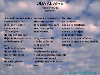 ODA AL AIRE
Pablo Neruda
(fragmentos)
Andando en un camino
encontré al aire,
lo salude y le dije
con respeto:
"Me alegro
de que por una vez
dejes tu transparencia,
así hablaremos"
..…
Yo le besé su capa
de rey del cielo,
me envolví en su
bandera
de seda celestial
y le dije:
monarca o camarada,
hilo, corola o ave,
no sé quién eres, pero
una cosa te pido,
no te vendas.
El agua se vendió
y de las cañerías
en el desierto
he visto
terminarse las gotas
y el mundo pobre, el pueblo
caminar con su sed
tambaleando en la arena.
.......
No, aire,
no te vendas,
que no te canalicen,
que no te entuben,
que no te encajen
ni te compriman,
que no te hagan tabletas,
que no te metan en una botella,
cuidado!
Oda al Aire, Pablo Neruda
 