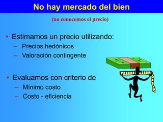 No hay mercado del bien
• Estimamos un precio utilizando:
– Precios hedónicos
– Valoración contingente
(no conocemos el precio)
• Evaluamos con criterio de
– Mínimo costo
– Costo - eficiencia
 