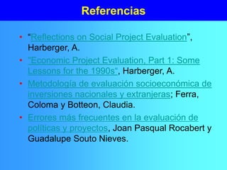 Referencias
• “Reflections on Social Project Evaluation”,
Harberger, A.
• "Economic Project Evaluation, Part 1: Some
Lessons for the 1990s“, Harberger, A.
• Metodología de evaluación socioeconómica de
inversiones nacionales y extranjeras; Ferra,
Coloma y Botteon, Claudia.
• Errores más frecuentes en la evaluación de
políticas y proyectos, Joan Pasqual Rocabert y
Guadalupe Souto Nieves.
 
