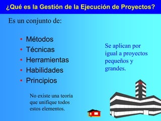 ¿Qué es la Gestión de la Ejecución de Proyectos?
• Métodos
• Técnicas
• Herramientas
• Habilidades
• Principios
Es un conjunto de:
No existe una teoría
que unifique todos
estos elementos.
Se aplican por
igual a proyectos
pequeños y
grandes.
 