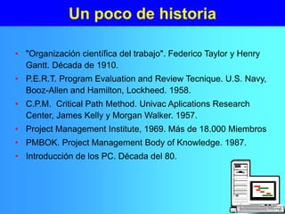 Un poco de historia
• "Organización científica del trabajo". Federico Taylor y Henry
Gantt. Década de 1910.
• P.E.R.T. Program Evaluation and Review Tecnique. U.S. Navy,
Booz-Allen and Hamilton, Lockheed. 1958.
• C.P.M. Critical Path Method. Univac Aplications Research
Center, James Kelly y Morgan Walker. 1957.
• Project Management Institute, 1969. Más de 18.000 Miembros
• PMBOK. Project Management Body of Knowledge. 1987.
• Introducción de los PC. Década del 80.
 