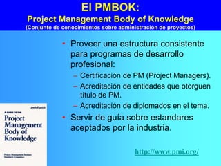 El PMBOK:
Project Management Body of Knowledge
(Conjunto de conocimientos sobre administración de proyectos)
• Proveer una estructura consistente
para programas de desarrollo
profesional:
– Certificación de PM (Project Managers).
– Acreditación de entidades que otorguen
título de PM.
– Acreditación de diplomados en el tema.
• Servir de guía sobre estandares
aceptados por la industria.
http://www.pmi.org/
 