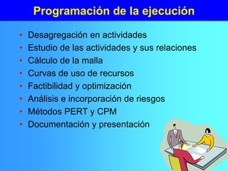 Programación de la ejecución
• Desagregación en actividades
• Estudio de las actividades y sus relaciones
• Cálculo de la malla
• Curvas de uso de recursos
• Factibilidad y optimización
• Análisis e incorporación de riesgos
• Métodos PERT y CPM
• Documentación y presentación
 