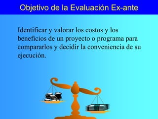 Objetivo de la Evaluación Ex-ante
Identificar y valorar los costos y los
beneficios de un proyecto o programa para
compararlos y decidir la conveniencia de su
ejecución.
 