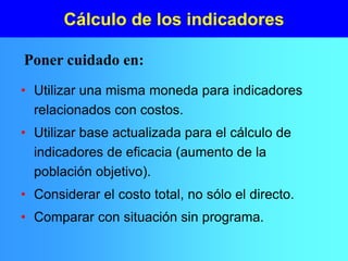 Cálculo de los indicadores
• Utilizar una misma moneda para indicadores
relacionados con costos.
• Utilizar base actualizada para el cálculo de
indicadores de eficacia (aumento de la
población objetivo).
• Considerar el costo total, no sólo el directo.
• Comparar con situación sin programa.
Poner cuidado en:
 