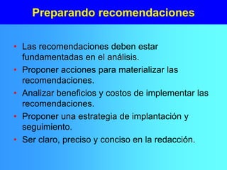 Preparando recomendaciones
• Las recomendaciones deben estar
fundamentadas en el análisis.
• Proponer acciones para materializar las
recomendaciones.
• Analizar beneficios y costos de implementar las
recomendaciones.
• Proponer una estrategia de implantación y
seguimiento.
• Ser claro, preciso y conciso en la redacción.
 