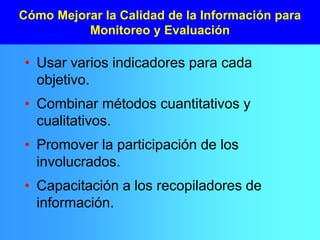 Cómo Mejorar la Calidad de la Información para
Monitoreo y Evaluación
• Usar varios indicadores para cada
objetivo.
• Combinar métodos cuantitativos y
cualitativos.
• Promover la participación de los
involucrados.
• Capacitación a los recopiladores de
información.
 