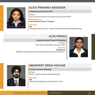 Area(s)of Interest| Marketing
Area(s)of Interest| Finance & Marketing
Area(s)of Interest| Finance & IT
Institutefor Financial Management and Research 13
ALICE PRIYANKA BENZIGER
ALPA PIPADA
22 Years
B.B.A.,Finance, Devi Ahilya University, Indore
Internship
ICICIBank Ltd.
“Model for Forecasting the Total Industrial Volume Of Commercial Vehicles “
AMANDEEP SINGH KOCHAR
24 Years
B.Tech., Computer Science, PunjabiUniversity
Internship
24 Years
B.Tech.,Electrical & Electronics Engineering, University of Kerala
Internship
JWT
“Housing Demand in Chennai : Study Pertaining to Mid and Low Budget Housing”
WorkExperience
TataConsultancy Services | 6 Months
JWT
“Marketing Holiday Resorts and Timeshare in India”
 