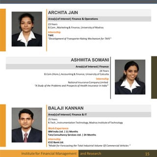 Institutefor Financial Management and Research 15
ARCHITA JAIN
ASHWITA SOMANI
24 Years
B.Com.(Hons.),Accounting& Finance, University of Calcutta
Internship
NationalInsuranceCompanyLimited
“A Study of the Problems and Prospects of Health Insurance in India“
BALAJI KANNAN
25 Years
B.Tech.,Instrumentation Technology,Madras InstituteofTechnology
23 Years
B.Com.,Marketing& Finance, University of Madras
Internship
TAFE
“Development of Transporter Rating Mechanism for TAFE“
Internship
ICICIBank Ltd.
“Model for Forecasting the Total Industrial Volume Of Commercial Vehicles “
WorkExperience
IBM India Ltd. | 11 Months
TataConsultancy Services Ltd. | 24 Months
Area(s)of Interest| Finance & IT
Area(s)of Interest| Finance
Area(s)of Interest| Finance & Operations
 