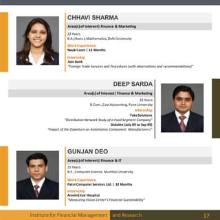 Institutefor Financial Management and Research 17
CHHAVI SHARMA
DEEP SARDA
23 Years
B.Com.,CostAccounting, Pune University
GUNJAN DEO
25 Years
B.E.,Computer Science, MumbaiUniversity
22 Years
B.A.(Hons.),Mathematics,DelhiUniversity
Internship
Axis Bank
“Foreign Trade Services and Procedures (with observations and recommendations)“
WorkExperience
Naukri.com | 12 Months
Internship
TakeSolutions
“Distribution Network Study of a Food Segment Company”
Deloitte (July 09 to Sep 09)
“Impact of the Downturn on Automotive Component Manufacturers”
Internship
Aravind Eye Hospital
“Measuring Vision Center’s Financial Sustainability”
WorkExperience
Patni ComputerServices Ltd. | 32 Months
Area(s)of Interest| Finance & IT
Area(s)of Interest| Finance & Marketing
Area(s)of Interest| Finance & Marketing
 
