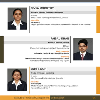 Institutefor Financial Management and Research 18
JUHI SINGH
22 years
B.Sc., Chemistry& Botany, Lucknow University
Internship
PhoCusWright
“Market Research, Consumer Behavior and Pricing Survey Analysis in
Traveland Tourism Sector “
Area(s)of Interest| Marketing
FAISAL KHAN
24 Years
B.Tech.,Electrical Engineering, Aligarh Muslim University
Internship
D&B TransUnion Analytic and Decision Services Private Limited
“Estimation of Portfolio Value at Risk (VaR) using Copula”
WorkExperience
VedantaPlc. (Sterlite & MALCO Unit) | 24 Months
Area(s)of Interest| Finance
DIVYA MOORTHY
24 Years
B.Tech.,Textile Technology,Anna University, Chennai
Internship
ICICIBank Ltd.
“Impact of Current Economic Slowdown on IT and Pharma Companies in SME Segment“
Area(s)of Interest| Finance & Operations
 