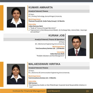 Area(s)of Interest| Finance
Area(s)of Interest| Finance
Institutefor Financial Management and Research 19
KUMARI AMINARTA
KURIAN JOB
24 Years
B.E.,Mechanical Engineering, Anna University
MALAIESSWARI KIRITIKA
23 Years
B.E.,Electronics & Communication Engineering,Anna University
25 Years
B.E.,Printing Technology, Avinashilingam University
Internship
IndianOverseas Bank
1. “Study of Treasury(Foreign) Operations”
2. “Improvement in Risk MeasurementModels for Exchange Rate, InterestRate , Sovereign
& Credit Risks”
WorkExperience
ThomsonPress(I)Ltd. (India Today Group) | 12 Months
Internship
IndianOverseas Bank
“Portfolio Valuation and Risk Management”
WorkExperience
TataConsultancy Services Ltd. | 20 Months
Internship
CSO Partners
“Developing Case Studies on Non Philanthropic Corporate Social Responsibility Initiatives in
India”
WorkExperience
TataConsultancy Services Ltd. | 8 Months
Area(s)of Interest| Finance & Operations
 