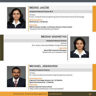 Area(s)of Interest| Finance
Institutefor Financial Management and Research 20
MEENU JACOB
MEGHA VASHISTHA
24 Years
B.Sc., Physics, Chemistry & Maths, Punjab University
MICHAEL JEBADURAI
25 Years
B.E.,Electronics & Communications Engineering,Anna University
24 Years
B.Tech.,Computer Science Engineering, Cochin University of Science & Technology
Internship
D&B TransUnion Analytic and Decision Services Private Limited
“Designof a Risk Data Warehouse for Banks”
WorkExperience
MindTree Ltd. | 23 Months
Internship
Bahwan Cybertek Private Limited
“Value at Risk estimation for a multi-asset portfolio”
WorkExperience
Cognizant Technology Solutions Ltd. |12 Months
Quest International Ltd. | 9 Months
Internship
Bharti AXA Investment Managers
“Mutual Fund as an Investment Tool”
Area(s)of Interest| Finance
Area(s)of Interest| Finance & IT
 