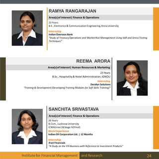 Institutefor Financial Management and Research 24
Area(s)of Interest| Finance & Operations
RAMYA RANGARAJAN
23 Years
B.E.,Electronics & Communication Engineering,Anna University
Internship
IndianOverseas Bank
“Study of TreasuryOperations and Market Risk Management Using VaR and Stress Testing
Techniques”
Area(s)of Interest| Human Resources& Marketing
REEMA ARORA
23 Years
B.Sc., Hospitality& Hotel Administration,IGNOU
Internship
Decidyn Solutions
“Training & Development (Developing Training Modules for Soft Skills Training)”
Area(s)of Interest| Finance & Operations
SANCHITA SRIVASTAVA
26 Years
B.Com.,LucknowUniversity
ICWA(Inter) &Stage IV(Final)
Internship
iFast Financials
“A Study on the IFA Business with Reference to Investment Products”
WorkExperience
IndianOil CorporationLtd. | 12 Months
 