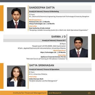 Area(s)of Interest| Finance & Marketing
Institutefor Financial Management and Research 25
SANDEEPAN DATTA
25 Years
B.E.,Electrical & Electronics Engineering, Visveswaraiah TechnologicalUniversity,Bangalore
Internship
Steel Authority of India Limited
“Designing a Suitable Accounting System for a Multi-Unit, Multi-Operational Organization”
WorkExperience
HindustanZinc Ltd. | 5 Months
InfosysTechnologies Ltd. | 16 Months
Area(s)of Interest| Finance & IT
SARMA J D
26 Years
Passed Level I of CFA (AIMR, USA) Examination
B.Tech., AppliedElectronics & Instrumentation,University of Kerala
Internship
AptSource CorporateServices Pvt Ltd.
“Alternate Sources of Financing for Microfinance Institutions”
WorkExperience
Wipro Technologies Ltd. | 24 Months
Area(s)of Interest| Finance & Operations
SATYA SRINIVASAN
21 Years
B.C.A.,University of Madras
Internship
IndianOverseas Bank
“Portfolio Valuation and Risk Management”
 
