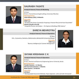 Area(s)of Interest| Finance & Marketing
Institutefor Financial Management and Research 26
SAURABH FASATE
22 Years
B.Com.,FinancialAccounting& Auditing, University of Mumbai
Internship
IFMR Trust
“Identifying the Factors Essential for Preparing a Financial Plan for the Rural Households”
WorkExperience
IndianRailways (GOI) | 44 Months
Deloitte (Aug 09 to Oct 09)
“Competitor Review and Analysis - Pre Engineered Buildings (PEB) industry”
Area(s)of Interest| Finance & Operations
SHREYA MEHROTRA
22 Years
B.Sc., Economics, Statistics, Mathematics,BarkatullahUniversity,Bhopal
Internship
IFMR Trust
“Business Intelligence for Customer Management”
Area(s)of Interest| Finance & Operations
SHYAM KRISHNAN C K
25 Years
B.Tech.,Electrical and Electronics Engineering, Kannur University, Kerala
Internship
UCO Bank
“Working Capital AssessmentMethods, Project Appraisal , Letter of Credit & Forwards”
WorkExperience
TimeNet Solutions | 11 Months
Dell InternationalServices | 5 Months
Media Systems | 10 Months
 