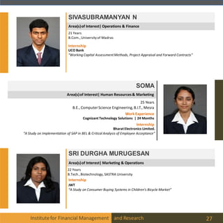 Area(s)of Interest| Operations & Finance
Institutefor Financial Management and Research 27
SIVASUBRAMANYAN N
21 Years
B.Com.,Universityof Madras
Internship
UCO Bank
“Working Capital AssessmentMethods, Project Appraisal and Forward Contracts”
SOMA
25 Years
B.E., Computer Science Engineering, B.I.T., Mesra
Bharat Electronics Limited.
“A Study on Implementation of SAP in BEL & Critical Analysis of Employee Acceptance”
WorkExperience
Cognizant Technology Solutions | 24 Months
Internship
Area(s)of Interest| Human Resources& Marketing
SRI DURGHA MURUGESAN
22 Years
B.Tech.,Biotechnology, SASTRA University
Internship
JWT
“A Study on Consumer Buying Systems in Children's Bicycle Market”
Area(s)of Interest| Marketing & Operations
 