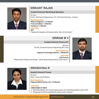 Area(s)of Interest| Marketing & Operations
Institutefor Financial Management and Research 28
SRIKANT RAJAN
25 Years
B.Tech.,MechanicalEngineering, U.P. TechnicalUniversity, Lucknow
Internship
JWT
“Study and Evaluation of Communication Plan of Ford Fiesta”
WorkExperience
Reliance Engineers | 11 Months
Frost and Sullivan | 3 Months
Freelancer | 7 Months
Area(s)of Interest| Finance & IT
SRIRAM M V
26 Years
B.Tech.,Computer Science Engineering, NIT Trichy
CSO Partners
“Requirements Analysis and Design - Online Networking portal for Social Sector “
WorkExperience
Cognizant Technology Solutions | 48 Months
Internship
Area(s)of Interest| Finance
SRIVIDHYAA R
24 Years
B.B.A.,University Of Madras
Internship
UNION BANK OF INDIA
1. “Recommendations for Process Improvement of Credit Rating Models used in UBI”
2. “Designing Credit Scoring Model for Infrastructure Industry”
WorkExperience
Citigroup Global Services Ltd. | 22 Months
 