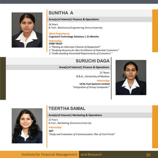 Area(s)of Interest| Finance & Operations
Institutefor Financial Management and Research 30
SUNITHA A
24 Years
B.Tech.,MechanicalEngineering, Anna University
Internship
IFMR TRUST
1.”Piloting an Alternate Channel of Repayment”
2.”Studying Reasons for Non-Enrollment of Potential Customers”
3.”Understanding Household Requirements of Customers “
WorkExperience
Cognizant Technology Solutions | 21 Months
Area(s)of Interest| Finance & Operations
SURUCHI DAGA
21 Years
B.B.A., University of Madras
Internship
UCAL-Fuel Systems Limited
“Integration of Group Companies”
Area(s)of Interest| Marketing & Operations
TEERTHA SAMAL
22 Years
B.Com.,Marketing, Osmania University
Internship
JWT
“Study and Evaluation of Communication Plan of Ford Fiesta”
 
