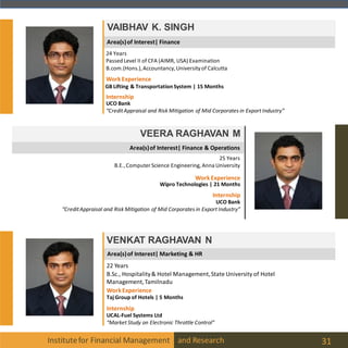 Area(s)of Interest| Marketing & HR
Area(s)of Interest| Finance
Institutefor Financial Management and Research 31
VAIBHAV K. SINGH
24 Years
Passed Level II of CFA (AIMR, USA) Examination
B.com.(Hons.),Accountancy,Universityof Calcutta
Internship
UCO Bank
“CreditAppraisal and Risk Mitigation of Mid Corporates in Export Industry”
WorkExperience
GB Lifting & TransportationSystem | 15 Months
Area(s)of Interest| Finance & Operations
VEERA RAGHAVAN M
25 Years
B.E.,Computer Science Engineering, Anna University
Internship
UCO Bank
“CreditAppraisal and Risk Mitigation of Mid Corporates in Export Industry”
WorkExperience
Wipro Technologies | 21 Months
VENKAT RAGHAVAN N
22 Years
B.Sc., Hospitality& Hotel Management,State University of Hotel
Management,Tamilnadu
UCAL-Fuel Systems Ltd
“Market Study on Electronic Throttle Control”
WorkExperience
Taj Group of Hotels | 5 Months
Internship
 
