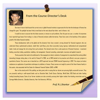From the Course Director’s Desk
One doesn't have to look beyond the current crisis in global financial markets to appreciate the fact that the landscape of finance has
changed for good. The spotlight has been firmly turned back on the most abused four-letter word in finance: risk.
It would be naive to assume that the Indian economy is immune to such problems. Over the past one year, a number of corporates
have reported huge losses from trading in a class of financial products called derivatives. These have come in the backdrop of the explosive
growth of the Indian financial markets.
These developments, both on the global and the domestic front, have created a strong demand for financial engineers who can
understand these sophisticated products, model their cash-flows, price them accurately (using rigorous mathematical and computational
tools), trade and manage the risk arising from such products. This demand stems from a wide spectrum of financial functions - investment
banking, securities trading, quantitative modeling, risk management, financial consulting, catastrophic insurance and applied research.
The key question that needs to be addressed is: How equipped are today's students of management to comprehend the exciting (albeit
demanding) changes taking place in the world of finance? In 2005, we at IFMR decided to be proactive and offered a one-year program in
quantitative finance. This course was re-launched as a AICTE-approved two-year PGDM-Financial Engineering in 2007. The unique curriculum
emphasizes on application of quantitative techniques to problems in finance. These courses are taught by some of the finest finance faculty in
the country, also associated with the Center for Advanced Financial Studies (CAFS) at IFMR.
Now, to the actual proof of the pudding: we take great pride in saying that our alumni are pursuing highly successful careers. They
are presently working in well-reputed banks such as Deutsche Bank, Credit Suisse, Barclays, World Bank, ICICI Bank and other leading
trading/consulting houses. Some of our former students are also currently pursuing their higher studies from leading universities such as
Carnegie Mellon University, Columbia University, New York University (NYU)etc.
Prof. R.L.Shankar
 