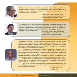 Institutefor Financial Management and Research 2
“The dream is to invest in quality students, and produce jewels. Over a period of time,
we will create this reputation. The people who walk out of this institute will be the
people who create an intellectual revolution in the country. This is a dream and we will
certainlytransform it into reality.”
“What we offer in the MBA programs should stay with you for the next two or three
decades. It should not be that when you walk out of the institution, what you have
learned is dated information. Sometimes the concern is the course is too academic. Are
the students really relevant in the real world? It is a balancing act. And what we are
aimingfor is the finished product.”
“Management education is on the threshold of a major change. Over the last few
decades, wealth was created primarily by promoting consumption, credit expansion and
aggressive leveraging which now has come to a halt due to the sub-prime crisis followed
by industrial and banking bankruptcies. Now there is a paradigm shift. Prudency and
conservatism havebecomethe order of the day.
To succeed in this environment, courses in management education must be
tailor made and should deal with contemporary issues. Further, globalization has opened
up new doors hitherto not thought of creating enormous challenges and opportunities.
We at IFMR keep constantly revamping our existing courses and also create new ones to
deal with the current economic issues. The students are made to become familiar with
the new market realities and at the same time not compromisingon the academic rigor.
IFMR provides an excellent learning environment, supported by the eminent
Board of Governors with a vision to create holistic future managers who will possess the
right kind of skill sets and a developmentorientation.
We will be grateful to you for considering our students for placement in your
esteemed organization and assure you that they will meet up to your expectations and
add value to your organization.“
Excerptfrom a speech by Mr. N. Vaghul
Former Chairman, ICICI Bank Ltd., Mumbai
Chairman, Board of Governors, IFMR
Excerptfrom a speech by Dr. Nachiket Mor
President, ICICI Foundation for Inclusive Growth
Member, Board of Governors, IFMR
Dr. BobbyS Srinivasan
President, IFMR
 