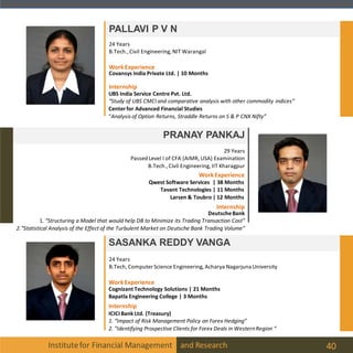 Institutefor Financial Management and Research 40
PALLAVI P V N
PRANAY PANKAJ
29 Years
Passed Level I of CFA (AIMR, USA) Examination
B.Tech.,Civil Engineering, IIT Kharagpur
24 Years
B.Tech.,Civil Engineering, NIT Warangal
UBS India Service Centre Pvt. Ltd.
“Study of UBS CMCI and comparative analysis with other commodity indices”
Centerfor Advanced Financial Studies
“Analysis of Option Returns, Straddle Returns on S & P CNX Nifty”
WorkExperience
Covansys India Private Ltd. | 10 Months
Internship
SASANKA REDDY VANGA
24 Years
B.Tech, Computer Science Engineering, Acharya Nagarjuna University
Internship
ICICIBank Ltd. (Treasury)
1. “Impact of Risk Management Policy on Forex Hedging”
2. ”Identifying Prospective Clients for Forex Deals in WesternRegion “
WorkExperience
Cognizant Technology Solutions | 21 Months
Bapatla Engineering College | 3 Months
Internship
WorkExperience
Qwest Software Services | 38 Months
Tavant Technologies | 11 Months
Larsen & Toubro | 12 Months
DeutscheBank
1. “Structuring a Model that would help DB to Minimize its Trading Transaction Cost”
2.“Statistical Analysis of the Effect of the Turbulent Market on Deutsche Bank Trading Volume”
 