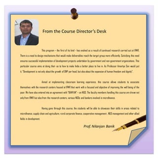From the Course Director’s Desk
This program – the first of its kind - has evolved as a result of continued research carried out at IFMR.
There is a need to design mechanisms that would make deliverables reach the target group more efficiently. Satisfying this need
ensures successful implementation of development projects undertaken by government and non-government organizations. This
particular course aims at doing that- as to how to make India a better place to live in. As Professor Amartya Sen would put
it, “Development is not only about the growth of GNP per head, but also about the expansion of human freedom and dignity”.
Aimed at implementing classroom learning experience, this course allows students to associate
themselves with the research centers housed at IFMR that work with a focused end objective of improving the well being of the
poor. We have also entered into an agreement with “BANYAN” – an NGO. The faculty members handling this course are drawn not
only from IFMR but also from the research centers, various NGOs and bankers involved in microfinance.
Having gone through this course, the students will be able to showcase their skills in areas related to
microfinance, supply chain and agriculture, rural corporate finance, cooperative management , NGO management and other allied
fields in development.
Prof. Nilanjan Banik
 