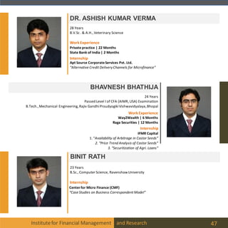 Institutefor Financial Management and Research 47
DR. ASHISH KUMAR VERMA
BHAVNESH BHATHIJA
24 Years
Passed Level I of CFA (AIMR, USA) Examination
B.Tech.,Mechanical Engineering, Rajiv GandhiProudyogikiVishwavidyalaya,Bhopal
28 Years
B.V.Sc . & A.H., Veterinary Science
BINIT RATH
23 Years
B.Sc., Computer Science, RavenshawUniversity
Internship
Centerfor Micro Finance (CMF)
“Case Studies on Business Correspondent Model”
Internship
WorkExperience
Way2Wealth | 6 Months
Raga Securities | 12 Months
IFMR Capital
1. “Availability of Arbitrage in Castor Seeds”
2. “Price Trend Analysis of Castor Seeds”
3. “Securitization of Agri. Loans“
Apt Source CorporateServices Pvt. Ltd.
“Alternative Credit DeliveryChannels for Microfinance”
WorkExperience
Private practice | 22 Months
State Bank of India | 2 Months
Internship
 