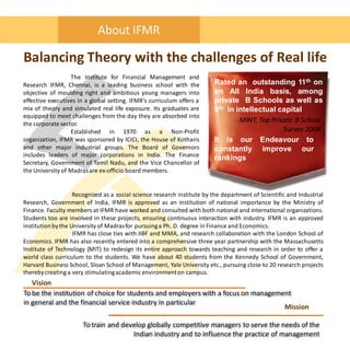 About IFMR
Balancing Theory with the challenges of Real life
Vision
Mission
To be the institution of choice for students and employers with a focus on management
in general and the financial service industry in particular
To train and develop globally competitive managers to serve the needs of the
Indian industry and to influence the practice of management
Recognized as a social science research institute by the department of Scientific and Industrial
Research, Government of India, IFMR is approved as an institution of national importance by the Ministry of
Finance. Faculty members at IFMR have worked and consulted with both national and international organizations.
Students too are involved in these projects, ensuring continuous interaction with industry. IFMR is an approved
institutionbythe University of Madrasfor pursuinga Ph. D. degree in Finance and Economics.
IFMR has close ties with IIBF and MMA, and research collaboration with the London School of
Economics. IFMR has also recently entered into a comprehensive three year partnership with the Massachusetts
Institute of Technology (MIT) to redesign its entire approach towards teaching and research in order to offer a
world class curriculum to the students. We have about 40 students from the Kennedy School of Government,
Harvard Business School, Sloan School of Management, Yale University etc., pursuing close to 20 research projects
therebycreating a very stimulatingacademic environmenton campus.
The Institute for Financial Management and
Research IFMR, Chennai, is a leading business school with the
objective of moulding right and ambitious young managers into
effective executives in a global setting. IFMR's curriculum offers a
mix of theory and simulated real life exposure. Its graduates are
equipped to meet challenges from the day they are absorbed into
the corporate sector.
Established in 1970 as a Non-Profit
organization, IFMR was sponsored by ICICI, the House of Kotharis
and other major industrial groups. The Board of Governors
includes leaders of major corporations in India. The Finance
Secretary, Government of Tamil Nadu, and the Vice Chancellor of
the University of Madrasare ex-officio board members.
Rated an outstanding 11th on
an All India basis, among
private B Schools as well as
9th in intellectual capital
It is our Endeavour to
constantly improve our
rankings
- MINT, Top Private B School
Survey 2008
 