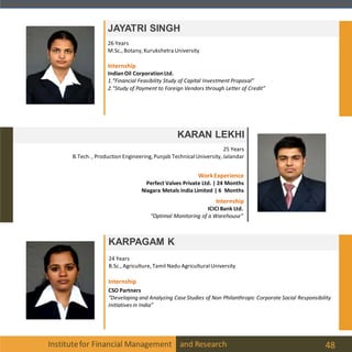 Institutefor Financial Management and Research 48
JAYATRI SINGH
KARAN LEKHI
25 Years
B.Tech. , Production Engineering, Punjab TechnicalUniversity, Jalandar
26 Years
M.Sc., Botany, Kurukshetra University
KARPAGAM K
24 Years
B.Sc., Agriculture, Tamil Nadu AgriculturalUniversity
Internship
CSO Partners
“Developing and Analyzing Case Studies of Non Philanthropic Corporate Social Responsibility
Initiatives in India”
Internship
WorkExperience
Perfect Valves Private Ltd. | 24 Months
Niagara Metals India Limited | 6 Months
ICICIBank Ltd.
“Optimal Monitoring of a Warehouse”
IndianOil CorporationLtd.
1.”Financial Feasibility Study of Capital Investment Proposal”
2.”Study of Payment to Foreign Vendors through Letter of Credit”
Internship
 