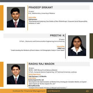 Institutefor Financial Management and Research 49
PRADEEP SRIKANT
PREETHI K
22 years
B.Tech., Electronics and Communication Engineering,Anna University
21 years
B.Sc., Mathematics,University of Madras
RAGHU RAJ MAGON
24 years
NCFM – AMFI MutualFund AdvisoryModule
B.Tech.,Computer Science Engineering, U.P TechnicalUniversity, Lucknow
Internship
IFMR Trust
“Understanding the Mindsets of Rural Indians: An Ethnographic Study in Tamil Nadu”
CSO Partners
“Developing and Analyzing Case Studies of Non Philanthropic Corporate Social Responsibility
Initiatives in India”
Internship
Internship
Keshav ExportsPvt. Ltd
“Development & Implementation of Market Entry Strategy for Canadian Market, to Expand
Spice Exports of Keshav Exports Pvt. Ltd.”
MoneyMineIndia
“Compare Direct Equity Investors vs Mutual Fund Investors.”
WorkExperience
Tilak Overseas | 12 Months
 