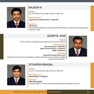 Institutefor Financial Management and Research 50
RAJESH K
SUDIPTA DAS
33 years
B.Tech.,Electronics, Bengal Engineering& Science University, Howrah
24 years
B.E.,Civil Engineering, College of EngineeringGuindy
UTKARSH BANSAL
22 Years
B.Com.,Finance& Accounting, University of Mumbai
Internship
IFMR TRUST (SKGFS)
“Livelihood Options in the Service Area of Sahastradhara KGFS-Gaps and Issues”
WorkExperience
IndianRailways | 44 Months
CSO Partners
“Developing and Analyzing Case Studies of Non Philanthropic Corporate Social Responsibility
Initiatives in India”
WorkExperience
Cognizant Technology Solutions | 25 Months
Internship
Internship
WorkExperience
Bharat Electronics | 74 Months
Alliance Semiconductors | 12 Months
DRDO | 39 Months
Apt Source Corp Service Pvt. Ltd.
“Study on the Potential and Acceptability of making online peer to peer lending as a Viable
Social Investment Option”
 
