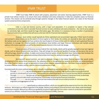 Institutefor Financial Management and Research 51
IFMR TRUST
IFMR Trust helps IFMR B school with projects, placement and action learning opportunities. IFMR Trust is a
private trust whose mission is to ensure that every individual and every enterprise in India has complete access to financial
services. This mission can be achieved only through systemic changes in the Indian financial system. Our vision of the financial
system comprises three components:
1. Frontlineprovision ofhigh-qualityand adequatefinancialservices
India is a vast and diverse country, with a large rural population. It is unrealistic to expect a few national
institutions to have the reach to provide financial services to every individual and every enterprise -- the cost-to-serve would
be extremely high, and there would be huge information gaps. We believe it is necessary to have a number of permanent,
localand autonomous entities that will serve as the last mile for financialintermediation.
2. Orderlytransfer of risk
However, local entities would typically be thinly capitalised and concentrated regionally. If their level of activity
and outreach is determined only by the extent of direct capital on their books, the entities are doomed to slow rates of growth.
We believe scale can be engineered if we combine the local footprint of these entities with the ability of well-capitalised financial
institutions to manage risk. Orderly transfer of risk between local entities and larger financial institutions and markets would
address informationasymmetryas well as the moralhazards inherentin this multi-tier design.
3. Holdingof risk by well-capitalised diversified entities
If local providers of financial services hold all the risks locally, clients will be greatly exposed to local and regional
shocks, such as natural disasters and crop failure. They will not get the security and liquidity of savings and insurance that can be
offered by large, diversified entities. A stable and inclusive financial system should therefore have mechanisms that facilitate the
warehousingofriskby well-capitalised and diversified entities that have the ability to managerisk efficiently.
Working with several partners, we seek to advocate changes in the Indian financial system that would enable
development of the above three components. Our advocacy effort is strengthened by research to enhance our understanding of
the Indian financial system, as well as operations in areas where, despite repeated attempts, the Indian financial system has failed
to evolve effective models, and the need for demonstrated success is high.
Consistentwith the vision outlined above, we are directly incubatingthree operating models,through three ventures:
• Through IFMRHoldings we are developingworking prototypes of localised, high-qualityentities to providefinancial
services in remote parts of rural India. Theseentities are called Kshetriya Gramin Financial Services (KGFS) companies.
• Through IFMRAdvisoryServices we are launchinga private equity fund, the Network Enterprises Fund, to eliminate
systemicrisk and make smallrural enterprises 'financeable'bylocal banks/financialinstitutions.
• Through IFMRCapital we are creating a financialintermediarythat will ensureorderlytransfer of risk between the
originators and aggregators of risk.
IFMRTrust Advocacy Unit (ITAU) spearheads our advocacyefforts, which are strengthened by experiences from the other three
ventures. We bring to our efforts expertisein the design, delivery and scaling of financialservices and a deep understandingof
mainstream markets. Manyofour efforts are guided by practical insights gained from action-research conducted at specialised
centres of our affiliate, InstituteFinancial Managementand Research (IFMR), Chennai.
 