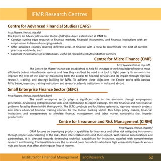 Institutefor Financial Management and Research 52
IFMR Research Centres
Centre for Advanced Financial Studies (CAFS)
Centre for Micro Finance (CMF)
http://www.ifmr.ac.in/cafs/
The Centre for Advanced FinancialStudies(CAFS) has been establishedat IFMR to
• Conduct cutting edge research in financial markets, financial instruments, and financial institutions with an
emphasis on Indianand emerging markets.
• Offer advanced courses covering different areas of finance with a view to disseminate the best of current
practices worldwide, and
• Facilitatethe construction of databases, useful for research at IFMR and other partners
http://www.ifmr.ac.in/cmf/
The Centre for Micro Finance was established to help fill the gaps in the knowledge of how to most
efficiently deliver microfinance services and how they can best be used as a tool to fight poverty. Its mission is to
improve the lives of the poor by maximizing both the access to financial services and its impact through rigorous
research, training, and strategy building for MFIs. To achieve these objectives the Centre works with various
MFIs, banks, investors,training institutionsandseveral academic institutionsin India and abroad.
Small Enterprise Finance Sector (SEFC)
http://www.ifmr.ac.in/sefc/sefc.html
The small enterprise sector plays a significant role in the economy through employment
generation, developing entrepreneurial skills and contribution to export earnings. Yet, the financial and non-financial
problems faced by them inhibit their growth. The SEFC conducts and facilitates systematic, rigorous research projects
and offers advanced financial training courses for the Indian banking sector. This helps policy makers, financial
institutions and entrepreneurs to alleviate finance, management and labor market constraints that impede
productivity.
Centre for Insurance and Risk Management (CIRM)
http://www.ifmr.ac.in/cirm/
CIRM focuses on developing product capabilities for insurance and other risk mitigating instruments
through proper understanding of the risks, their inter-relationships and their impact. With various collaborations and
partnerships, it is directed towards developing technical capabilities for insurance, coupled with comprehensive
research and training. The beneficiaries are the rural and poor households who have high vulnerability towards various
risks and losses that affect their regular flow of income.
 