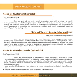 Institutefor Financial Management and Research 53
IFMR Research Centres
Centre for Development Finance (CDF)
Abdul Latif Jameel – Poverty Action Lab (J-PAL)
Centre for Innovative Financial Design (CIFD)
http://www.ifmr.ac.in/cdf/
This two year old non-profit research organization works with a mission to identify
creative, sustainable models for financing development. It offers a variety of services including research, strategic
guidance and information. These services are aimed at facilitating various governmental and non-governmental
partner organizations in heightening the effectiveness of initiatives that provide infrastructure leading to
sustainable,equitable,inclusivegrowth.
http://www.povertyactionlab.org/southasia/
J-PAL South Asia at IFMR seeks to improve the effectiveness of poverty programs in South Asia by
providing policy makers with clear scientific results that help shape successful policies to combat poverty. It partners
with NGOs, international organizations, and others to evaluate programs and disseminate the results of high quality
research. J-PAL works on issues as diverse as boosting girls' attendance at school, improving the output of
farmers, bias in employment,and the role of women politicalleaders in India.
http://www.ifmr.ac.in/cifd/
Despite the staggering growth of India’s financial sector, many financial needs remain unmet.
Financial innovation is needed. At the centre for Innovative Financial Design, we feel a financial design framework is
needed to spur this innovation, a framework that is attuned to the unique features of the emerging markets – missing
markets, contractual difficulties, customers with low and volatile incomes, and a need for project financing at
individual level.Thecentre
• Uses research and field insights to create and test novel financial products to address the basic needs of the poor
and
• Produces conceptualadvances in financialdesign which help in further innovations
 