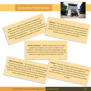 Institutefor Financial Management and Research 55
Corporate Testimonials
Dun& Bradstreet- “IFMR is well-known for its high
academic standards…the same is evident in its
students. Technically strong, with knowledge of real-
world scenarios, IFMR studentswould be an asset for
whichever organization they become a part of.”
 